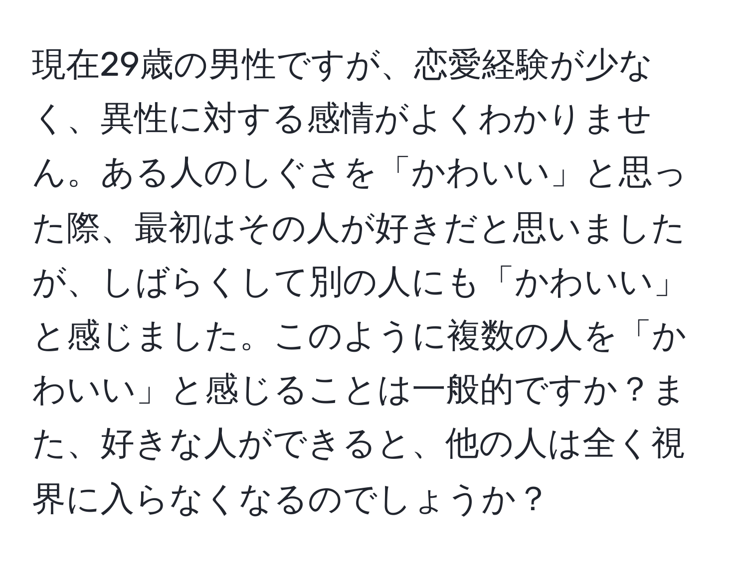 現在29歳の男性ですが、恋愛経験が少なく、異性に対する感情がよくわかりません。ある人のしぐさを「かわいい」と思った際、最初はその人が好きだと思いましたが、しばらくして別の人にも「かわいい」と感じました。このように複数の人を「かわいい」と感じることは一般的ですか？また、好きな人ができると、他の人は全く視界に入らなくなるのでしょうか？