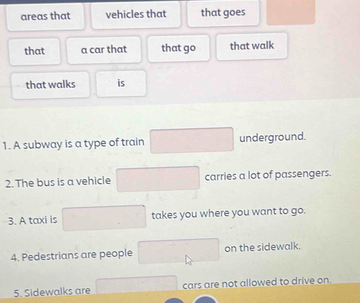 areas that vehicles that that goes □  
that a car that that go that walk 
that walks is 
1. A subway is a type of train □ underground. 
2. The bus is a vehicle carries a lot of passengers. 
3. A taxi is □ takes you where you want to go. 
4. Pedestrians are people on the sidewalk. 
5. Sidewalks are □ cars are not allowed to drive on.