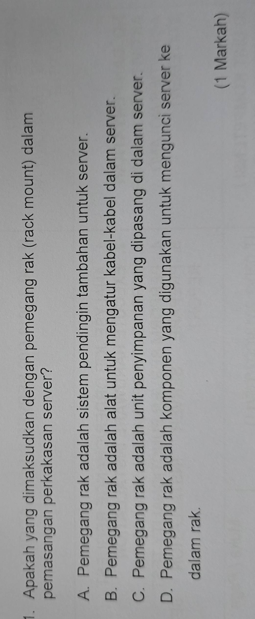 Apakah yang dimaksudkan dengan pemegang rak (rack mount) dalam
pemasangan perkakasan server?
A. Pemegang rak adalah sistem pendingin tambahan untuk server.
B. Pemegang rak adalah alat untuk mengatur kabel-kabel dalam server.
C. Pemegang rak adalah unit penyimpanan yang dipasang di dalam server.
D. Pemegang rak adalah komponen yang digunakan untuk mengunci server ke
dalam rak.
(1 Markah)