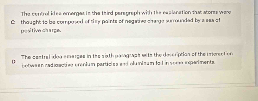 The central idea emerges in the third paragraph with the explanation that atoms were
C thought to be composed of tiny points of negative charge surrounded by a sea of
positive charge.
The central idea emerges in the sixth paragraph with the description of the interaction
D
between radioactive uranium particles and aluminum foil in some experiments.