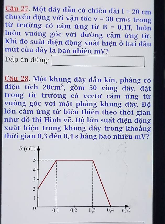 Một dây dẫn có chiều dài 1=20cm
chuyển động với vận tốc v=30cm/s trong
từ trường có cảm ứng từ B=0,1T , luôn
luôn vuông góc với đường cảm ứng từ.
Khi đó suất điện động xuất hiện ở hai đầu
mút của dây là bao nhiêu mV?
Đáp án đúng: □
Câu 28. Một khung dây dẫn kín, phẳng có
diện tích 20cm^2 , gồm 50 vòng dây, đặt
trong từ trường có vectơ cảm ứng từ
vuông góc với mặt phẳng khung dây. Độ
lớn cảm ứng từ biến thiên theo thời gian
như đồ thị Hình vẽ. Độ lớn suất điện động
xuất hiện trong khung dây trong khoảng
thời gian 0,3 đến 0,4 s bằng bao nhiêu mV?