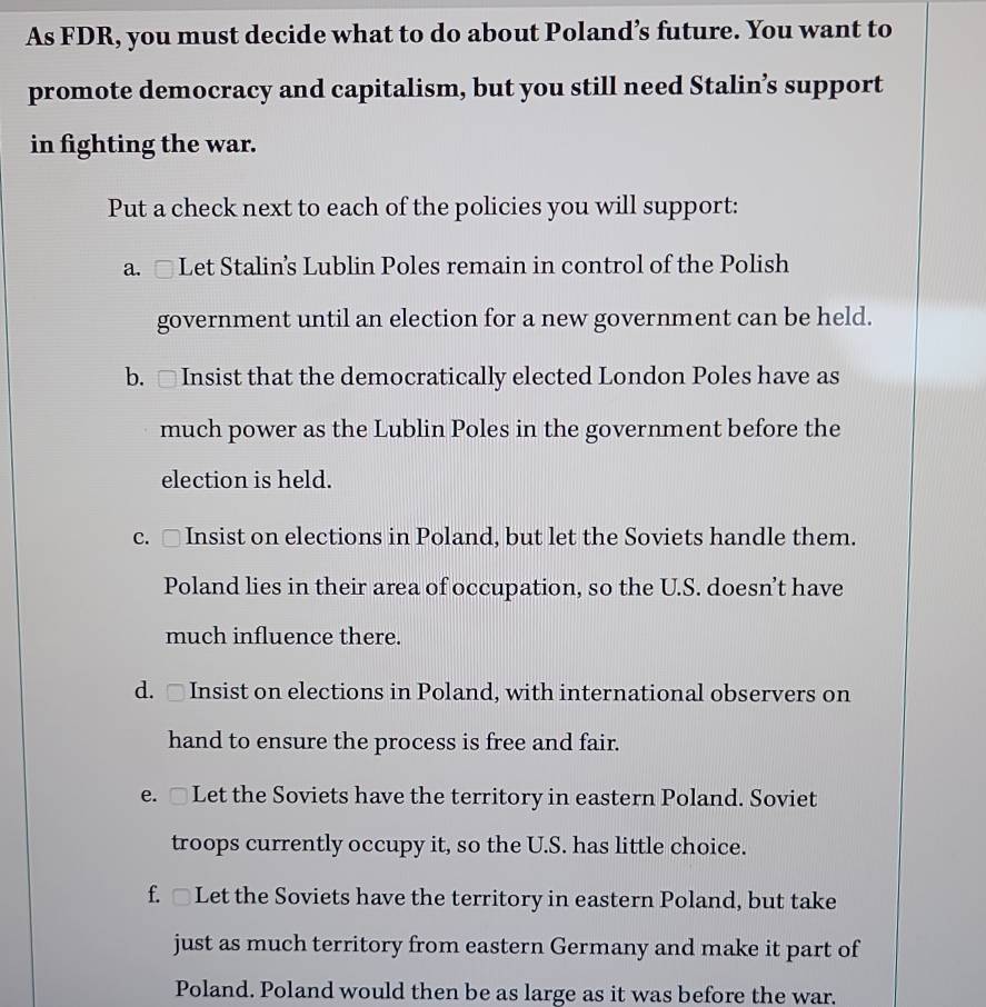 As FDR, you must decide what to do about Poland’s future. You want to
promote democracy and capitalism, but you still need Stalin’s support
in fighting the war.
Put a check next to each of the policies you will support:
a. □ Let Stalin’s Lublin Poles remain in control of the Polish
government until an election for a new government can be held.
b. □ Insist that the democratically elected London Poles have as
much power as the Lublin Poles in the government before the
election is held.
c. □ Insist on elections in Poland, but let the Soviets handle them.
Poland lies in their area of occupation, so the U.S. doesn’t have
much influence there.
d. □ Insist on elections in Poland, with international observers on
hand to ensure the process is free and fair.
e. □ Let the Soviets have the territory in eastern Poland. Soviet
troops currently occupy it, so the U.S. has little choice.
f. □ Let the Soviets have the territory in eastern Poland, but take
just as much territory from eastern Germany and make it part of
Poland. Poland would then be as large as it was before the war.