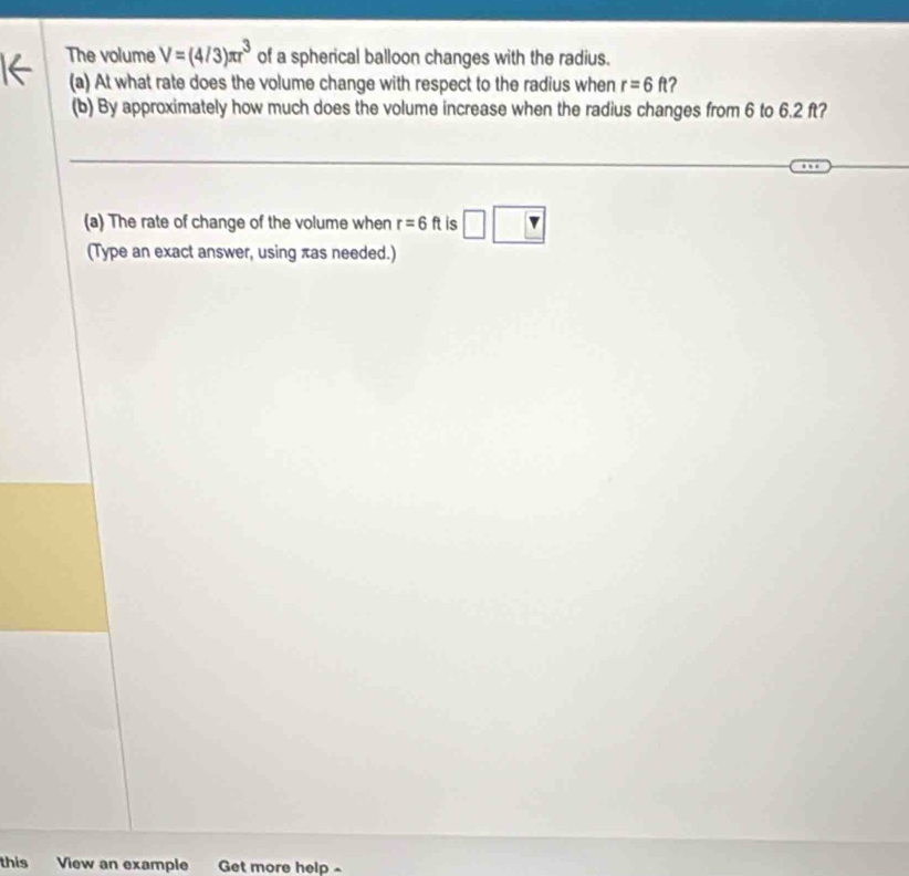 The volume V=(4/3)π r^3 of a spherical balloon changes with the radius. 
(a) At what rate does the volume change with respect to the radius when r=6ft 2 
(b) By approximately how much does the volume increase when the radius changes from 6 to 6.2 ft? 
_ 
_ 
(a) The rate of change of the volume when r=6ft is 
(Type an exact answer, using πas needed.) 
this View an example Get more help -