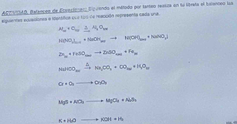 ACTVDAD, Bafanceo de Ecuaciones Siguiendo el método por tanteo realiza en fu libreta el balanceo las 
siguientes ecuaciones e identífica que tipo de reacción representa cada una.
Al_ne+O_20xrightarrow △ Al_2O_300
Ni(NO_3)_2n+2+NaOH_(NOto Ni(OH)_2(n)+NaNO_3downarrow
Zn_(u)+FeSO_4(m)to ZnSO_4(m)+Fe_(n)
NaHCO_3(swxrightarrow △ Na_2CO_3+CO_2(s)+H_2O_(l)
Cr+O_2to Cr_2O_3
MgS+AlCl_3to MgCl_2+Al_2S_3
K+H_2Oto KOH+H_2