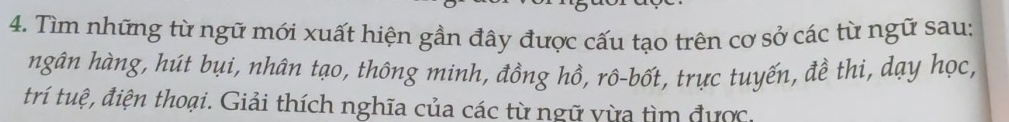 Tìm những từ ngữ mới xuất hiện gần đây được cấu tạo trên cơ sở các từ ngữ sau: 
ngân hàng, hút bụi, nhân tạo, thông minh, đồng hồ, rô-bốt, trực tuyến, đề thi, dạy học, 
trí tuệ, điện thoại. Giải thích nghĩa của các từ ngữ vừa tìm được.