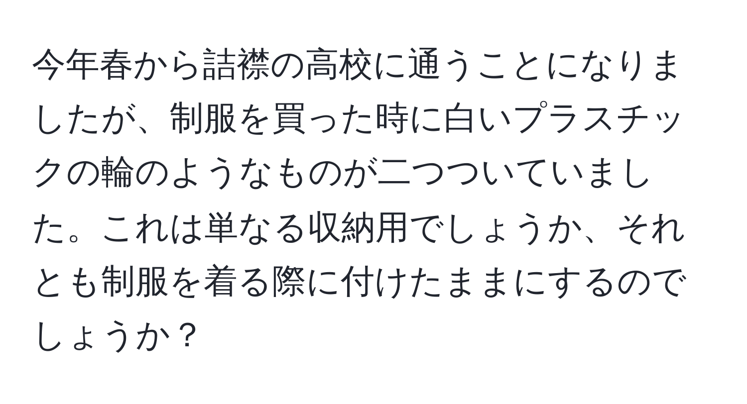 今年春から詰襟の高校に通うことになりましたが、制服を買った時に白いプラスチックの輪のようなものが二つついていました。これは単なる収納用でしょうか、それとも制服を着る際に付けたままにするのでしょうか？