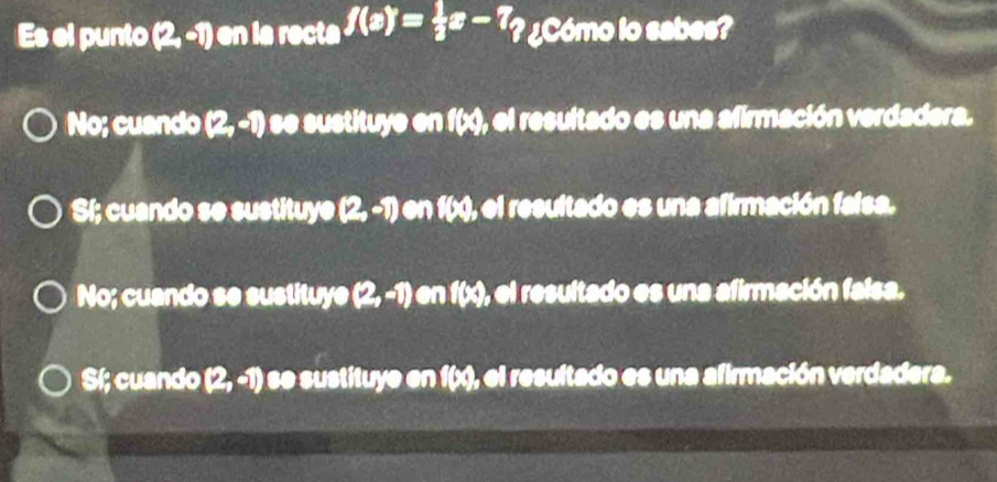 Es el punto (2,-1) en la recta f(x)= 1/3 x-7 ? ¿Cómo lo sabes?
No; cuando (2,-1) se sustituye en f(x), el resultado es una afirmación verdadera.
Sí; cuando se sustituye (2,-1) en (cm) , el resultado es una afirmación falsa.
No; cuando se sustituye (2,-1) en f(x), el resultado es una afirmación falsa.
Sí; cuando (2,-1) e se sustituye en f(x), el resultado es una afirmación verdadera.