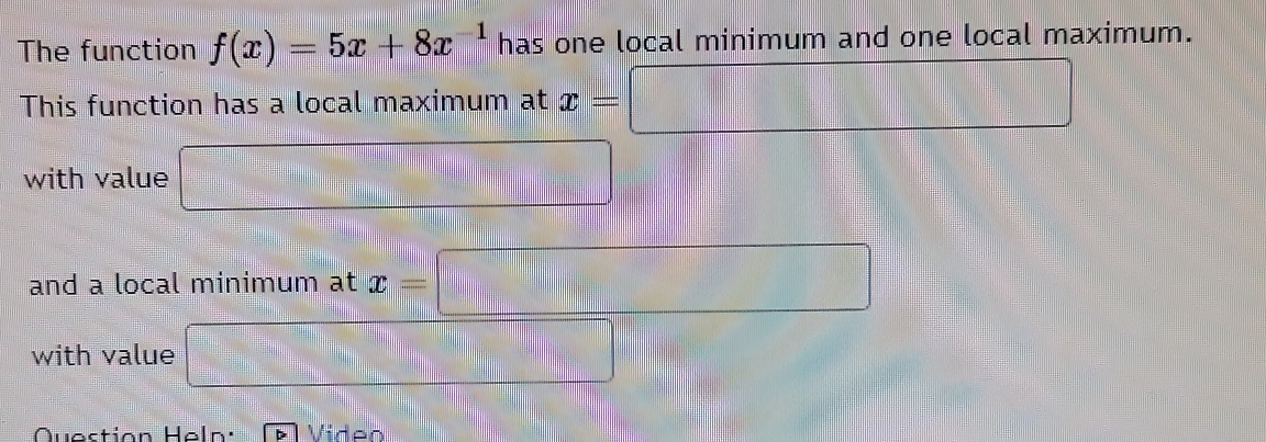 The function f(x)=5x+8x^(-1) has one local minimum and one local maximum. 
This function has a local maximum at x=□
with value □ 
and a local minimum at x=□
with value □ 
Question Heln: Video