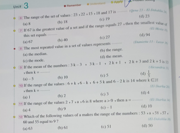 Remember Understand Bupging
6]The range of the set of values : 23 , 22 , 15 , 18 and 17 is ……… (Qend 2J-EI Dakahlia 24,
(a) 8 (b) 18 (c) 19
(d) 23
7 If 67 is the greatest value of a set and if the range equals 27 , then the smallest value o
( El-Menia 16,
this set equals -······· (d) 94
(a) 67 (b) 40 (c) 27
€ The most repeated value in a set of values represents ····· (Damietta JJ-L asor 16
(a) the median. (b) the range.
(c) the mode. (d) the mean.
9 If the mean of the numbers : 3k-3, 3k-1, 2k+1, 2k+3 and 2k+5 is 13
(Alexandria II)
, then k= (d)
(a) - 5 _(b) 10 (c) 5  1/5 
⑩ If the range of the values : 6+k, 6-k, 6+5k and 6-2k is 14 where k∈ H
(El-Sharkia 20)
, then k= _ (d) 4
(a) 1 (b) 2 (c) 3
If the range of the values 2 , 7 , a , 6 is 8 where a>0 , then a= _(El-Sharkia 14)
(a) 4 (b) 9 (c) - 1 (d) 10
1 Which of the following values of a makes the range of the numbers : 53 , a , 58 , 57 ,
(El-Dakahlia 16)
60 and 55 equal to 9 ?
(a) 63 (b) 61 (c) 51 (d) 50