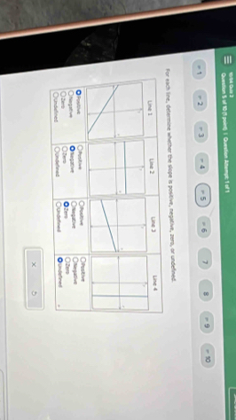 of 10 (1 point) 1. Question Attempc 1 of 1
= 1 = 2 = 3 = 4 5 = 6 7 8 9 - 10
For each line, determine whether the slope is positive, negative, zero, or undefined.
Line 1 Line 2 Line 3 Line 4
◎Positive Otiogative Onegative ○Posiive ○Positive
○Pustive Onlegative Onlegative
○undellines Qundened Oters Oundefined ○2em
Oze ◎Zer ○undefined
χ
