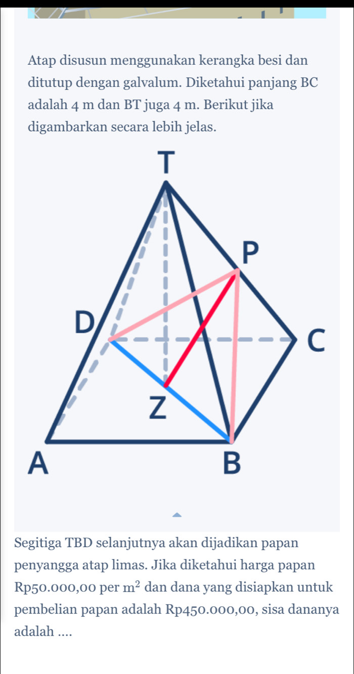 Atap disusun menggunakan kerangka besi dan 
ditutup dengan galvalum. Diketahui panjang BC
adalah 4 m dan BT juga 4 m. Berikut jika 
digambarkan secara lebih jelas. 
Segitiga TBD selanjutnya akan dijadikan papan 
penyangga atap limas. Jika diketahui harga papan
Rp50.000,00 per m^2 dan dana yang disiapkan untuk 
pembelian papan adalah Rp450.000,00, sisa dananya 
adalah ....