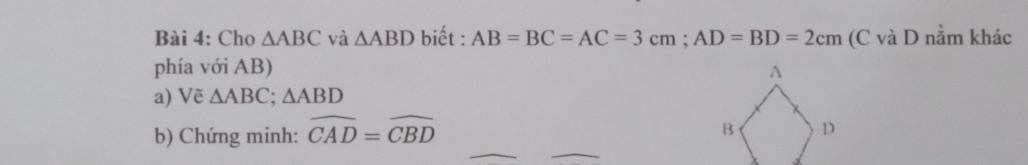 Cho △ ABC và △ ABD biết : AB=BC=AC=3cm; AD=BD=2cm (C và D nằm khác 
phía với AB) 
a) Vẽ △ ABC; △ ABD
b) Chứng minh: widehat CAD=widehat CBD
_