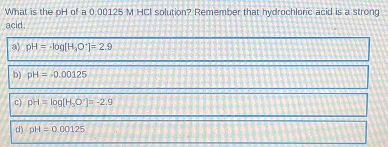 What is the pH of a 0.00125 M HCI solution? Remember that hydrochloric acid is a strong
acid.
a) pH=-log [H_3O^+]=2.9
b) pH=-0.00125
c) pH=log [H_3O^-]=-2.9
d) pH=0.00125