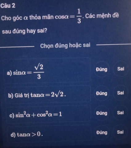 Cho góc α thỏa mãn cos alpha = 1/3 . Các mệnh đề
sau đúng hay sai?
_Chọn đúng hoặc sai
_
_
a) sin alpha = sqrt(2)/3 
Đúng Sai
b) Giá trị tan alpha =2sqrt(2). Đúng Sai
c) sin^2alpha +cos^2alpha =1 Đúng Sai
d) tan alpha >0. Đúng Sal