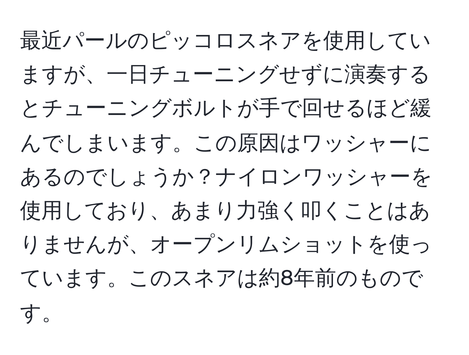 最近パールのピッコロスネアを使用していますが、一日チューニングせずに演奏するとチューニングボルトが手で回せるほど緩んでしまいます。この原因はワッシャーにあるのでしょうか？ナイロンワッシャーを使用しており、あまり力強く叩くことはありませんが、オープンリムショットを使っています。このスネアは約8年前のものです。