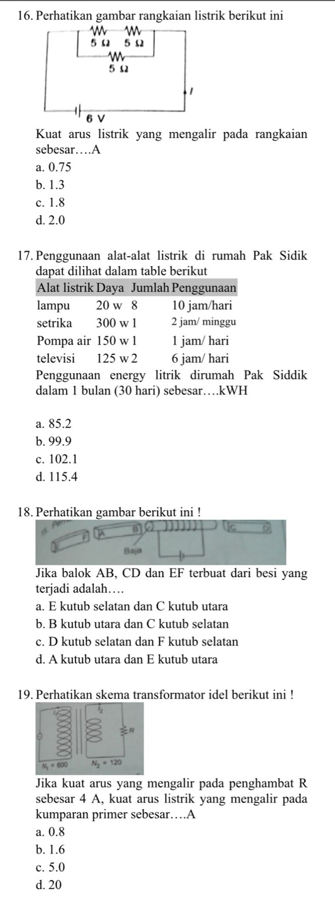 Perhatikan gambar rangkaian listrik berikut ini
Kuat arus listrik yang mengalir pada rangkaian
sebesar…A
a. 0.75
b. 1.3
c. 1.8
d. 2.0
17. Penggunaan alat-alat listrik di rumah Pak Sidik
dapat dilihat dalam table berikut
Alat listrik Daya Jumlah Penggunaan
lampu 20 w 8 10 jam/hari
setrika 300 w 1 2 jam/ minggu
Pompa air 150 w 1 1 jam/ hari
televisi 125 w 2 6 jam/ hari
Penggunaan energy litrik dirumah Pak Siddik
dalam 1 bulan (30 hari) sebesar…kWH
a. 85.2
b. 99.9
c. 102.1
d. 115.4
18. Perhatikan gambar berikut ini !
]A
Baja
Jika balok AB, CD dan EF terbuat dari besi yang
terjadi adalah…
a. E kutub selatan dan C kutub utara
b. B kutub utara dan C kutub selatan
c. D kutub selatan dan F kutub selatan
d. A kutub utara dan E kutub utara
19. Perhatikan skema transformator idel berikut ini !
Jika kuat arus yang mengalir pada penghambat R
sebesar 4 A, kuat arus listrik yang mengalir pada
kumparan primer sebesar…A
a. 0.8
b. 1.6
c. 5.0
d. 20