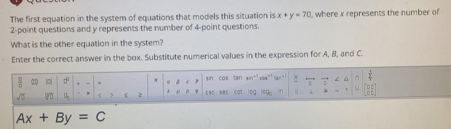 The first equation in the system of equations that models this situation is x+y=70 , where x represents the number of
2 -point questions and y represents the number of 4 -point questions. 
What is the other equation in the system? 
Enter the correct answer in the box. Substitute numerical values in the expression for A, B, and C.
 1/2 
 □ /□   (▲) |0| + = α β 9 sin cos tan sin^(-1)
π
U 
sqrt(□ ) sqrt[□](□ ) × < > s 2 ^ μ ρ CsC sec cot log
Ax+By=C