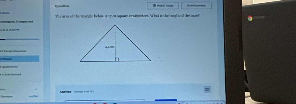 Queation Watch Vilsen Show Examples 
m 
The area of the triangle below is 17.01 square centimeters. What is the length of the base? 
raliotogram, Triangim and 
==3L at 1L5V PM 
o 4 Frinrgto (tneuctivnl 
e Quasrürer as 
à à Circle (rounsted) 
Answer Aleupt 1 out of3 
Long Daa