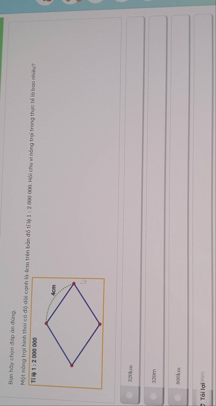 Bạn hãy chọn đáp án đúng.
Một nông trại hình thoi có độ dài cạnh là 4cm trên bản đồ tỉ lệ 1:2000000 0. Hỏi chu vi nông trại trong thực tế là bao nhiêu?
Tỉ lệ 1:2000000
4cm
320km
320m
800km
Tải lại00m