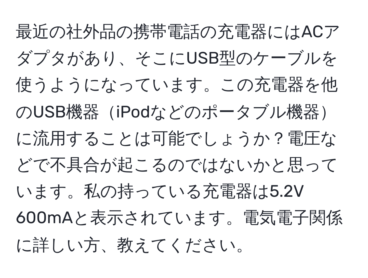 最近の社外品の携帯電話の充電器にはACアダプタがあり、そこにUSB型のケーブルを使うようになっています。この充電器を他のUSB機器iPodなどのポータブル機器に流用することは可能でしょうか？電圧などで不具合が起こるのではないかと思っています。私の持っている充電器は5.2V 600mAと表示されています。電気電子関係に詳しい方、教えてください。