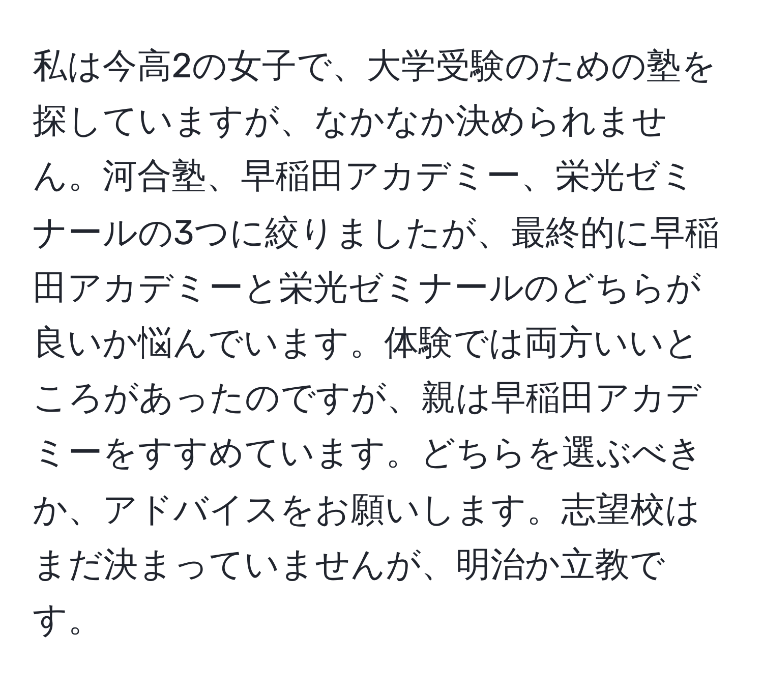 私は今高2の女子で、大学受験のための塾を探していますが、なかなか決められません。河合塾、早稲田アカデミー、栄光ゼミナールの3つに絞りましたが、最終的に早稲田アカデミーと栄光ゼミナールのどちらが良いか悩んでいます。体験では両方いいところがあったのですが、親は早稲田アカデミーをすすめています。どちらを選ぶべきか、アドバイスをお願いします。志望校はまだ決まっていませんが、明治か立教です。