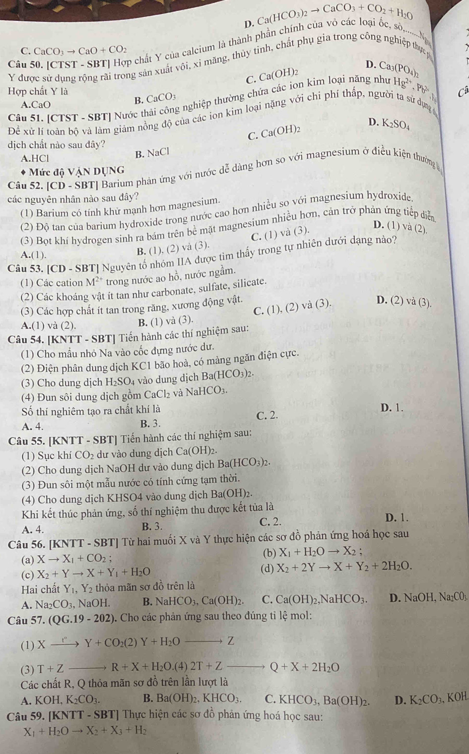 D. Ca(HCO_3)_2to CaCO_3+CO_2+H_2O
Câu 50. [CTST - SBT] Hợp chất Y của calcium là thành phần chi
c, s,.......Ng
C. CaCO_3to CaO+CO_2
Y được sử dụng rộng rãi trong sản xuất vhat Oi i, xi măng, thùy tinh, chất phụ gia trong công nghiệp thực p
D. Ca_3(PO_4)_2
C. Ca(OH h
Hợp chất Y là Câ
Câu 51. [CTST - SBT] Nước th g nghiệp thường chứa các ion kim loại năng như Hg^(2+),Pb^(2+)
A.CaO
B. CaCO_3
Để xử lí toàn bộ và làm giảm nồng độ của các ion kim loại nặng với chi phí thấp, người ta sử dụng
C. Ca(OH)_2
D. K_2SO_4
dịch chất nào sau dây?
A.HCl
B. NaCl
* Mức độ VậN DụNG
Câu 52. [CD - SBT] Barium phản ứng với nước dễ dàng hơn so với magnesium ở điều kiện thường h
các nguyên nhân nào sau đây?
(1) Barium có tính khử mạnh hơn magnesium.
(2) Độ tan của barium hydroxide trong nước cao hơn nhiều so với magnesium hydroxide.
(3) Bọt khí hydrogen sinh ra bám trên bề mặt magnesium nhiều hơn, cản trở phản ứng tiếp diễn
D. (1) và (2).
Câu 53. [CD - SBT] Nguyên tố nhóm IIA được tìm thấy trong tự nhiên dưới dạng nào?
A.(1).
B. (1), (2) và (3). C. (1) và (3).
(1) Các cation M^(2+) trong nước ao hồ, nước ngầm.
(2) Các khoáng vật ít tan như carbonate, sulfate, silicate.
(3) Các hợp chất ít tan trong răng, xương động vật.
A.(1) và (2).
B. (1) và (3). C. (1), (2) và (3). D. (2) và (3).
Câu 54. [KNTT - SBT] Tiến hành các thí nghiệm sau:
(1) Cho mẫu nhỏ Na vào cốc đựng nước dư.
(2) Điện phân dung dịch KC1 bão hoà, có màng ngăn điện cực.
H_2SO_4 vào dung dịch Ba(HCO_3)_2.
(3) Cho dung dịch F
(4) Đun sôi dung dịch gồm CaCl_2 và NaHCO_3.
Số thí nghiêm tạo ra chất khí là D. 1.
A. 4. B. 3. C. 2.
Câu 55. [KNTT - SBT] Tiến hành các thí nghiệm sau:
(1) Sục khí CO_2 dư vào dung dịch Ca(OH)_2.
(2) Cho dung dịch NaOH dư vào dung dịch Ba(HCO_3)_2.
(3) Đun sôi một mẫu nước có tính cứng tạm thời.
(4) Cho dung dịch KHSO4 vào dung dịch Ba(OH)₂.
Khi kết thúc phản ứng, số thí nghiệm thu được kết tủa là
A. 4. B. 3. C. 2.
D. 1.
Câu 56. [KNTT - SBT] Từ hai muối X và Y thực hiện các sơ đồ phản ứng hoá học sau
(a) Xto X_1+CO_2;
(b) X_1+H_2Oto X_2;
(d)
(c) X_2+Yto X+Y_1+H_2O X_2+2Yto X+Y_2+2H_2O.
Hai chất Y_1,Y_2 thỏa mãn sơ đồ trên là
A. Na_2CO_3, NaOH. B. NaHCO_3,Ca(OH)_2. C. Ca(OH)_2,NaHCO_3. D. NaOH Na_2CO_3.
Câu 57. (QG.19-202) 0. Cho các phản ứng sau theo đúng tỉ lệ mol:
(1) X- _ xrightarrow I°Y+CO_2(2)Y+H_2O _Z
(3) T+Z _→ R+X+H_2O.(4) 2T+Z _ Q+X+2H_2O
Các chất R, Q thỏa mãn sơ đồ trên lần lượt là
A. KO H. K_2CO_3. B. Ba(OH)_2,KHCO_3. C. KHCO_3,Ba(OH)_2. D. K_2CO_3, KOH.
Câu 59. [KNTT - SBT] Thực hiện các sơ đồ phản ứng hoá học sau:
X_1+H_2Oto X_2+X_3+H_2