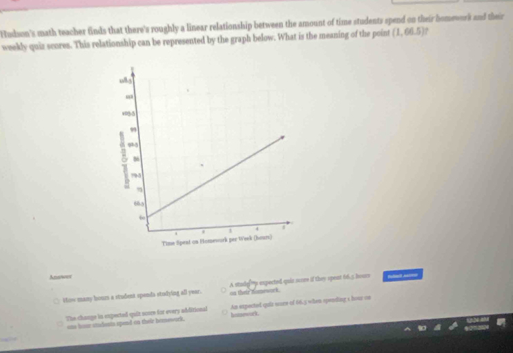 Nudson's math teacher finds that there's roughly a linear relationship between the amount of time students spend on their homework and their
weekly quiz scores. This relationship can be represented by the graph below. What is the meaning of the point (1,66.5)
Answer Bolliet Aes
How many hour a student spenda studying all year. A studey expected quiz score if they spent 66.5 hours
on their domework.
The change in expected quiz score for every additional An expected quiz sure of 66.3 when spending s hour on
one hour students spend on their hemework. hatonwork.