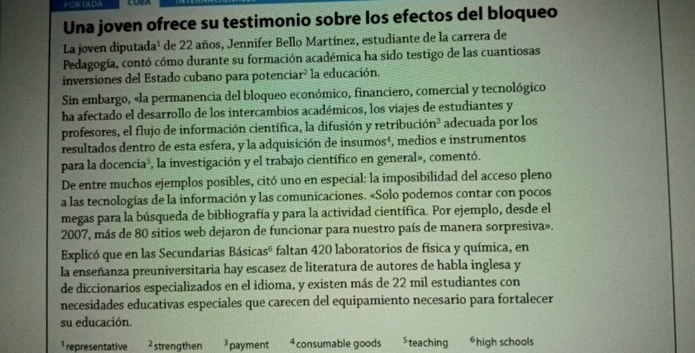 PORTADA COBA
Una joven ofrece su testimonio sobre los efectos del bloqueo
La joven diputada¹ de 22 años, Jennifer Bello Martínez, estudiante de la carrera de
Pedagogía, contó cómo durante su formación académica ha sido testigo de las cuantiosas
inversiones del Estado cubano para potenciar? la educación.
Sin embargo, «la permanencia del bloqueo económico, financiero, comercial y tecnológico
ha afectado el desarrollo de los intercambios académicos, los viajes de estudiantes y
profesores, el flujo de información científica, la difusión y retribución² adecuada por los
resultados dentro de esta esfera, y la adquisición de insumos⁴, medios e instrumentos
para la docenciaó, la investigación y el trabajo científico en general», comentó.
De entre muchos ejemplos posibles, citó uno en especial: la imposibilidad del acceso pleno
a las tecnologías de la información y las comunicaciones. «Solo podemos contar con pocos
megas para la búsqueda de bibliografía y para la actividad científica. Por ejemplo, desde el
2007, más de 80 sitios web dejaron de funcionar para nuestro país de manera sorpresiva».
Explicó que en las Secundarias Básicasó faltan 420 laboratorios de física y química, en
la enseñanza preuniversitaria hay escasez de literatura de autores de habla inglesa y
de diccionarios especializados en el idioma, y existen más de 22 mil estudiantes con
necesidades educativas especiales que carecen del equipamiento necesario para fortalecer
su educación.
1 representative ² strengthen 3 payment 4 consumable goods , teaching ⁶high schools