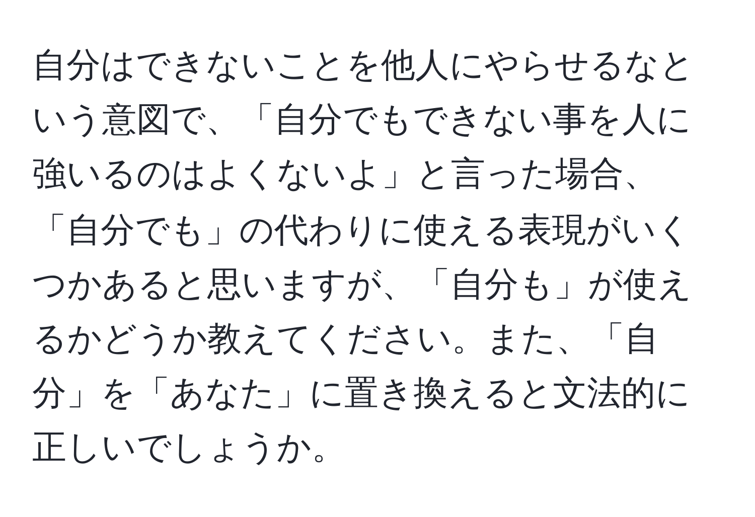 自分はできないことを他人にやらせるなという意図で、「自分でもできない事を人に強いるのはよくないよ」と言った場合、「自分でも」の代わりに使える表現がいくつかあると思いますが、「自分も」が使えるかどうか教えてください。また、「自分」を「あなた」に置き換えると文法的に正しいでしょうか。