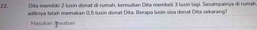 Dita memiliki 2 lusin donat di rumah, kemudian Dita membeli 3 lusin lagi. Sesampainya di rumah 
adiknya telah memakan 0,5 lusin donat Dita. Berapa lusin sisa donat Dita sekarang? 
Masukan Jawaban