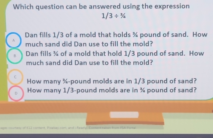 Which question can be answered using the expression
1/3/^3/_4
Dan fills 1/3 of a mold that holds ¾ pound of sand. How
A much sand did Dan use to fill the mold?
B Dan fills ¾ of a mold that hold 1/3 pound of sand. How
much sand did Dan use to fill the mold?
C
How many ¾-pound molds are in 1/3 pound of sand?
D How many 1/3-pound molds are in ¾ pound of sand?
ages courtesy of K12 content, Pixabay.com, and i-Ready, Content taken from FSA Portal