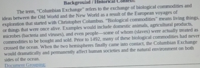 Background / Historical Context: 
The term, “'Columbian Exchange'' refers to the exchange of biological commodities and 
ideas between the Old World and the New World as a result of the European voyages of 
exploration that started with Christopher Columbus. “Biological commodities” means living things, 
or things that were once alive. Examples would include domestic animals, agricultural products, 
microbes (bacteria and viruses), and even people—some of whom (slaves) were actually treated as 
commodities to be bought and sold. Prior to 1492, many of these biological commodities had never 
crossed the ocean. When the two hemispheres finally came into contact, the Columbian Exchange 
would dramatically and permanently affect human societies and the natural environment on both 
sides of the ocean. 
Document Grouping: