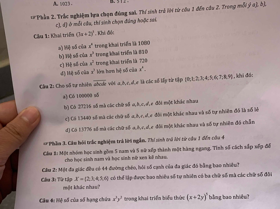 1023 . B. 5 1 2 .
*Phần 2. Trắc nghiệm lựa chọn đúng sai. Thí sinh trả lời từ câu 1 đến câu 2. Trong mỗi ý a), b),
c), d) ở mỗi câu, thí sinh chọn đúng hoặc sai.
Câu 1: Khai triển (3x+2)^5.  Khi đó:
a) Hệ số của x^4 trong khai triển là 1080
b) Hệ số của x^3 trong khai triển là 810
c) Hệ số của x^2 trong khai triển là 720
d) Hệ số của x^3 lớn hơn hệ số của x^4.
Câu 2: Cho số tự nhiên abcde với a,b,c,d,e là các số lấy từ tập  0;1;2;3;4;5;6;7;8;9 , khi đó:
a) Có 100000 số
b) Có 27216 số mà các chữ số a,b,c,d,e đôi một khác nhau
c) Có 13440 số mà các chữ số a,b,c,d,e đôi một khác nhau và số tự nhiên đó là số lẻ
d) Có 13776 số mà các chữ số a,b,c,d,e đôi một khác nhau và số tự nhiên đó chẵn
* Phần 3. Câu hỏi trắc nghiệm trả lời ngắn. Thí sinh trả lời từ câu 1 đến câu 4
Câu 1: Một nhóm học sinh gồm 5 nam và 5 nữ xếp thành một hàng ngang. Tính số cách sắp xếp để
cho học sinh nam và học sinh nữ xen kẽ nhau.
Câu 2: Một đa giác đều có 44 đường chéo, hỏi số cạnh của đa giác đó bằng bao nhiêu?
Câu 3: Từ tập X= 2;3;4;5;6 có thể lập được bao nhiêu số tự nhiên có ba chữ số mà các chữ số đôi
một khác nhau?
* Câu 4: Hệ số của số hạng chứa x^3y^2 trong khai triển biểu thức (x+2y)^5 bằng bao nhiêu?