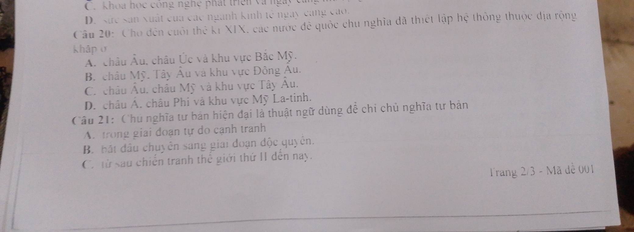 C. khoa học công nghệ phát triên và ngày
D. sức sản xuất của các ngành kinh tế ngày cang cao.
Câu 20: Cho đến cuối thể kỉ XIX, các nước đê quốc chu nghĩa đã thiết lập hệ thông thuộc địa rộng
khập σ
A. châu Âu, châu Úc và khu vực Bắc Mỹ.
B. châu Mỹ. Tây Âu và khu vực Đông Âu.
C. châu Âu, châu Mỹ và khu vực Tây Âu.
D. châu Á. châu Phi và khu vực Mỹ La-tinh.
Câu 21: Chủ nghĩa tư bản hiện đại là thuật ngữ dùng để chỉ chủ nghĩa tư bản
A. trong giai đoạn tự do cạnh tranh
B. bắt đầu chuyên sang giai đoạn độc quyên.
C. từ sau chiến tranh thế giới thứ II đến nay.
Trang 2/3 - Mã dề 001