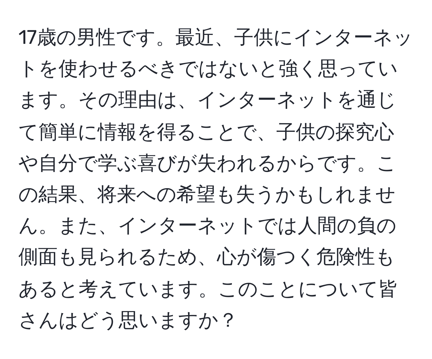 17歳の男性です。最近、子供にインターネットを使わせるべきではないと強く思っています。その理由は、インターネットを通じて簡単に情報を得ることで、子供の探究心や自分で学ぶ喜びが失われるからです。この結果、将来への希望も失うかもしれません。また、インターネットでは人間の負の側面も見られるため、心が傷つく危険性もあると考えています。このことについて皆さんはどう思いますか？