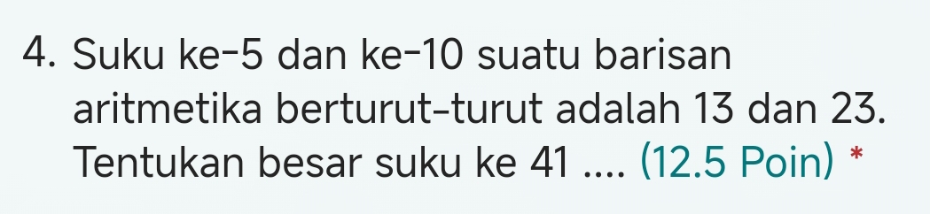 Suku ke -5 dan ke -10 suatu barisan 
aritmetika berturut-turut adalah 13 dan 23. 
Tentukan besar suku ke 41.... (12.5 Poin) *