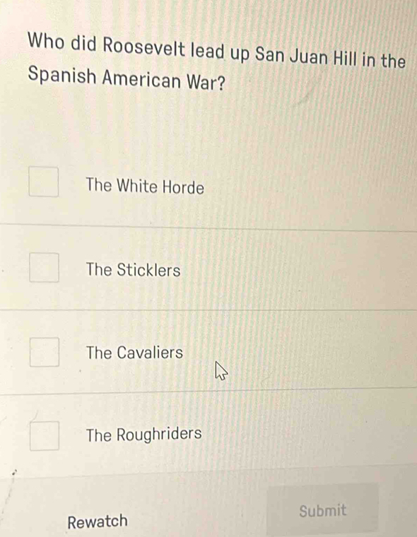 Who did Roosevelt lead up San Juan Hill in the
Spanish American War?
The White Horde
The Sticklers
The Cavaliers
The Roughriders
Rewatch Submit