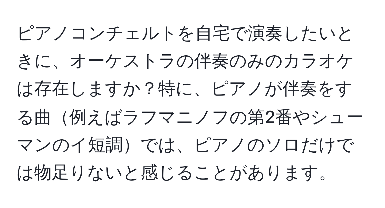 ピアノコンチェルトを自宅で演奏したいときに、オーケストラの伴奏のみのカラオケは存在しますか？特に、ピアノが伴奏をする曲例えばラフマニノフの第2番やシューマンのイ短調では、ピアノのソロだけでは物足りないと感じることがあります。