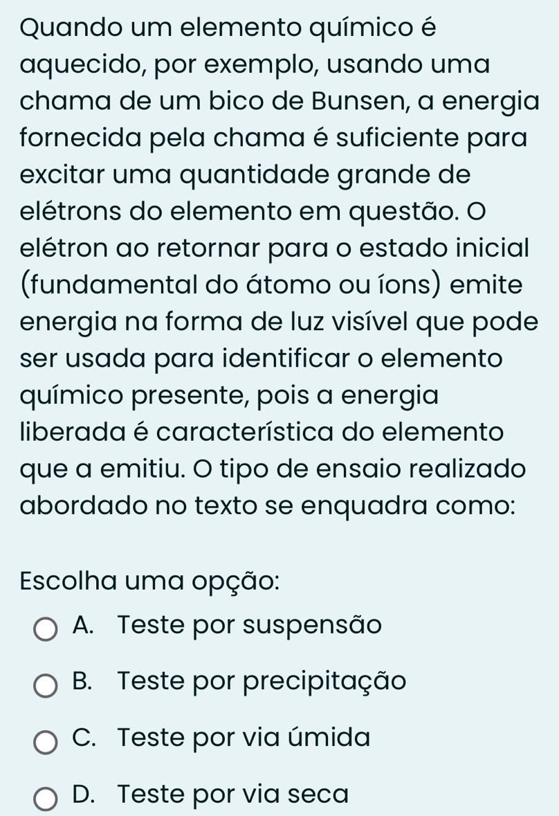 Quando um elemento químico é
aquecido, por exemplo, usando uma
chama de um bico de Bunsen, a energia
fornecida pela chama é suficiente para
excitar uma quantidade grande de
elétrons do elemento em questão. O
elétron ao retornar para o estado inicial
(fundamental do átomo ou íons) emite
energia na forma de luz visível que pode
ser usada para identificar o elemento
químico presente, pois a energia
liberada é característica do elemento
que a emitiu. O tipo de ensaio realizado
abordado no texto se enquadra como:
Escolha uma opção:
A. Teste por suspensão
B. Teste por precipitação
C. Teste por via úmida
D. Teste por via seca