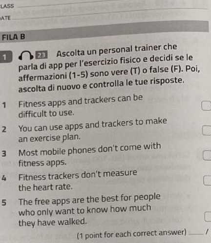 LASS 
_ 
ATE 
_ 
_ 
FILA B 
1 Ascolta un personal trainer che 
parla di app per l’esercizio fisico e decidi se le 
affermazioni (1-5) sono vere (T) o false (F). Poi, 
ascolta di nuovo e controlla le tue risposte. 
1 Fitness apps and trackers can be 
difficult to use. 
2 You can use apps and trackers to make 
an exercise plan. 
3 Most mobile phones don't come with 
fitness apps. 
4 Fitness trackers don’t measure 
the heart rate. 
5 The free apps are the best for people 
who only want to know how much 
they have walked. 
(1 point for each correct answer) _/