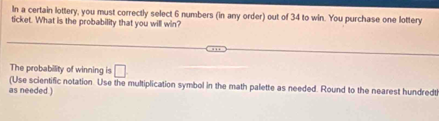 In a certain lottery, you must correctly select 6 numbers (in any order) out of 34 to win. You purchase one lottery 
ticket. What is the probability that you will win? 
The probability of winning is □ 
(Use scientific notation Use the multiplication symbol in the math palette as needed. Round to the nearest hundredtl 
as needed.)