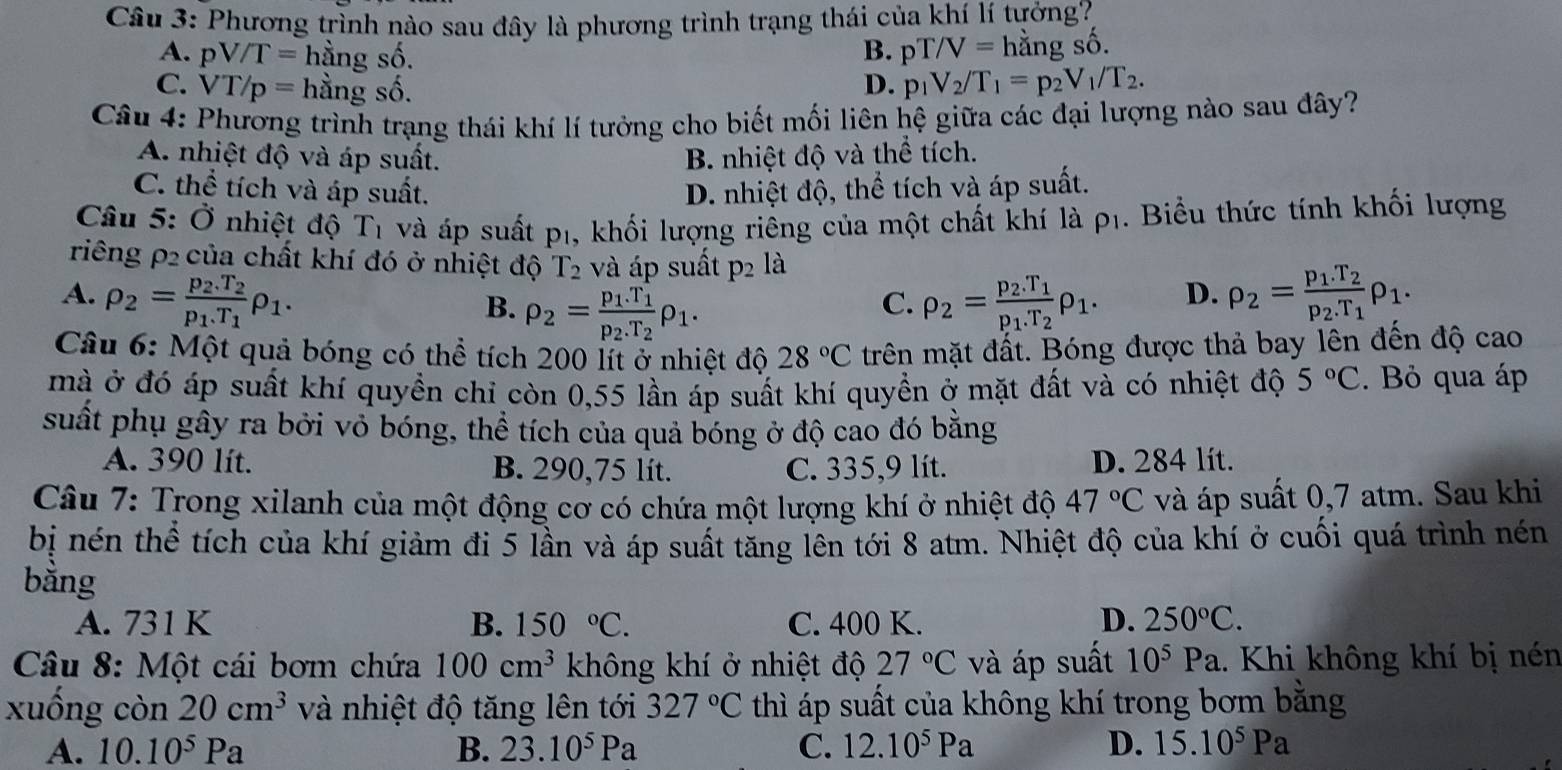 Cầu 3: Phương trình nào sau đây là phương trình trạng thái của khí lí tưởng?
B. pT/V=
A. pV/T= hằng số. hằng số.
C. VT/p= hằng : shat C
D. p_1V_2/T_1=p_2V_1/T_2.
Câu 4: Phương trình trạng thái khí lí tưởng cho biết mối liên hệ giữa các đại lượng nào sau đây?
A. nhiệt độ và áp suất. B. nhiệt độ và thể tích.
C. thể tích và áp suất. D. nhiệt độ, thể tích và áp suất.
Câu 5: Ở nhiệt độ T_1 và áp suất p1, khối lượng riểng của một chất khí là p1. Biểu thức tính khối lượng
riêng ρ2 của chất khí đó ở nhiệt độ T_2 và áp suất p_2 là
A. rho _2=frac p_2.T_2p_1.T_1rho _1. rho _2=frac p_2.T_1p_1.T_2rho _1. D. rho _2=frac p_1.T_2p_2.T_1rho _1.
B. rho _2=frac p_1.T_1p_2.T_2rho _1.
C.
Câu 6: Một quả bóng có thể tích 200 lít ở nhiệt độ 28°C trên mặt đất. Bóng được thả bay lên đến độ cao
mà ở đó áp suất khí quyền chỉ còn 0,55 lần áp suất khí quyền ở mặt đất và có nhiệt độ 5°C. Bỏ qua áp
suất phụ gây ra bởi vỏ bóng, thể tích của quả bóng ở độ cao đó bằng
A. 390 lít. B. 290,75 lít. C. 335,9 lít. D. 284 lít.
Câu 7: Trong xilanh của một động cơ có chứa một lượng khí ở nhiệt độ 47°C và áp suất 0,7 atm. Sau khi
bị nén thể tích của khí giảm đi 5 lần và áp suất tăng lên tới 8 atm. Nhiệt độ của khí ở cuối quá trình nén
bằng
A. 731 K B. 150°C. C. 400 K. D. 250°C.
* Câu 8: Một cái bơm chứa 100cm^3 không khí ở nhiệt độ 27°C và áp suất 10^5Pa.. Khi không khí bị nén
xuống còn 20cm^3 và nhiệt độ tăng lên tới 327°C thì áp suất của không khí trong bơm bằng
A. 10.10^5Pa B. 23.10^5Pa C. 12.10^5Pa D. 15.10^5Pa