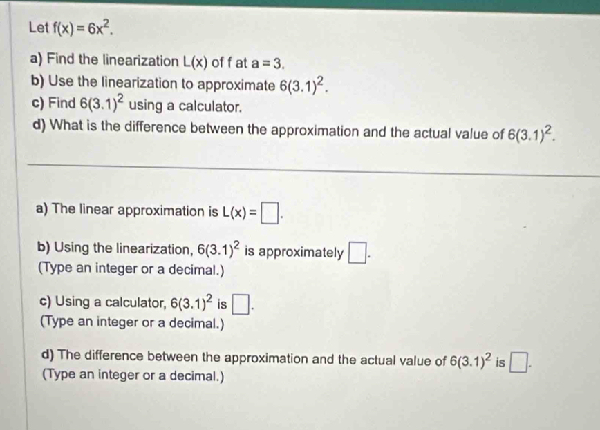 Let f(x)=6x^2. 
a) Find the linearization L(x) of f at a=3. 
b) Use the linearization to approximate 6(3.1)^2. 
c) Find 6(3.1)^2 using a calculator. 
d) What is the difference between the approximation and the actual value of 6(3.1)^2. 
a) The linear approximation is L(x)=□. 
b) Using the linearization, 6(3.1)^2 is approximately □. 
(Type an integer or a decimal.) 
c) Using a calculator, 6(3.1)^2 is □. 
(Type an integer or a decimal.) 
d) The difference between the approximation and the actual value of 6(3.1)^2 is □. 
(Type an integer or a decimal.)