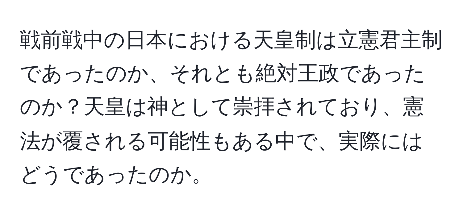 戦前戦中の日本における天皇制は立憲君主制であったのか、それとも絶対王政であったのか？天皇は神として崇拝されており、憲法が覆される可能性もある中で、実際にはどうであったのか。