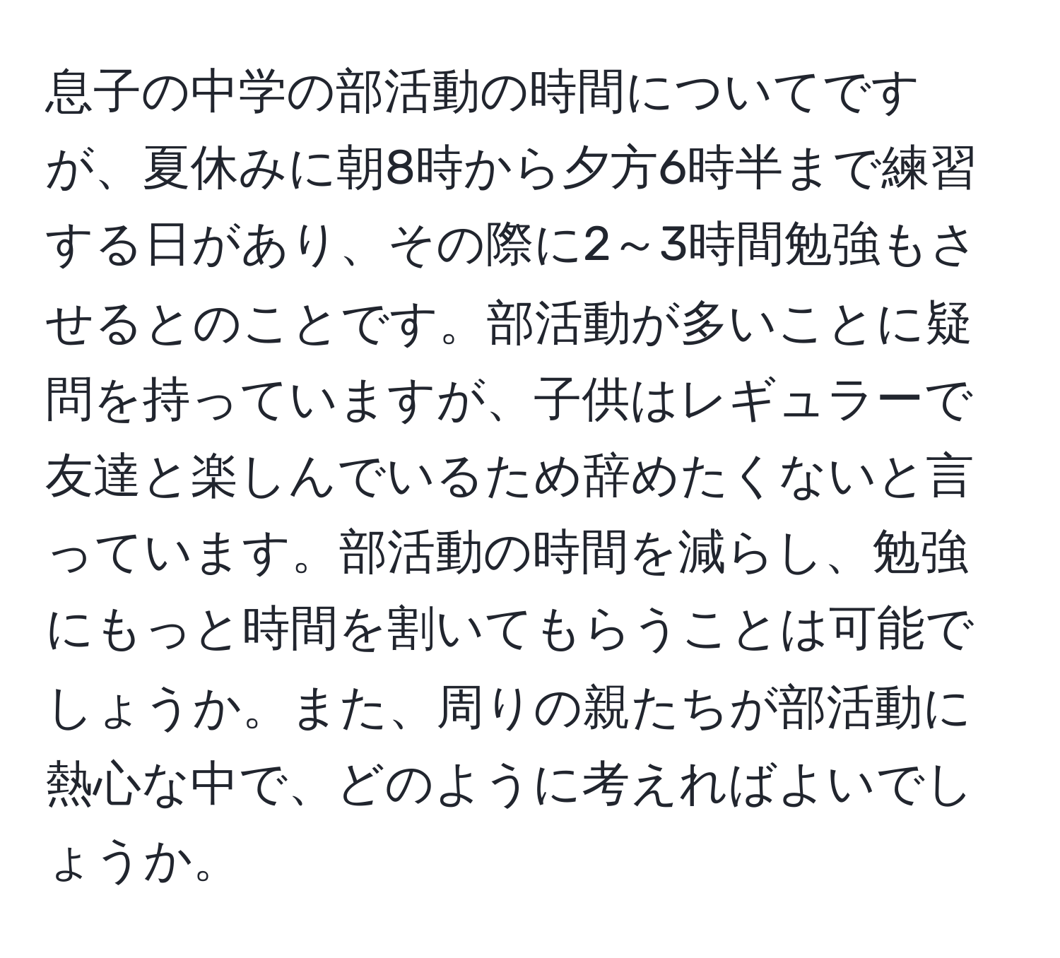 息子の中学の部活動の時間についてですが、夏休みに朝8時から夕方6時半まで練習する日があり、その際に2～3時間勉強もさせるとのことです。部活動が多いことに疑問を持っていますが、子供はレギュラーで友達と楽しんでいるため辞めたくないと言っています。部活動の時間を減らし、勉強にもっと時間を割いてもらうことは可能でしょうか。また、周りの親たちが部活動に熱心な中で、どのように考えればよいでしょうか。