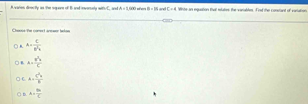 A varies directly as the square of B and inversely with C, and A=1,600 when B=16 and C=4. Write an equation that relates the variables. Find the constant of variation.
Choose the correct answer below.
A. A= C/B^2k 
B. A= B^2k/C 
C. A= C^2k/B 
D. A= Bk/C 