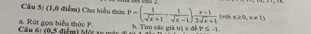 net cho 2.
Câu 5: (1,0 điểm) Cho biểu thức P=( 1/sqrt(x)+1 - 1/sqrt(x)-1 ). (x-1)/2sqrt(x)+1  (với x≥ 0,x!= 1)
a. Rút gọn biểu thức P. b. Tìm các giá trị x đề P≤ -1. 
Câu 6: (0,5 điểm) Một xe máy đi t