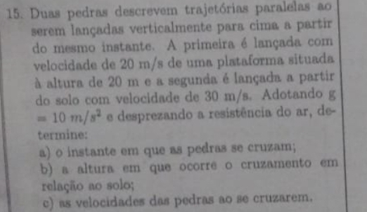 Duas pedras descrevem trajetórias paralelas ao 
serem lançadas verticalmente para cima a partir 
do mesmo instante. A primeira é lançada com 
velocidade de 20 m/s de uma plataforma situada 
à altura de 20 m e a segunda é lançada a partir 
do solo com velocidade de 30 m/s. Adotando g
=10m/s^2 e desprezando a resistência do ar, de- 
termine: 
a) o instante em que as pedras se cruzam; 
b) a altura em que ocorre o cruzamento em 
relação ao solo; 
c) as velocidades das pedras ao se cruzarem.