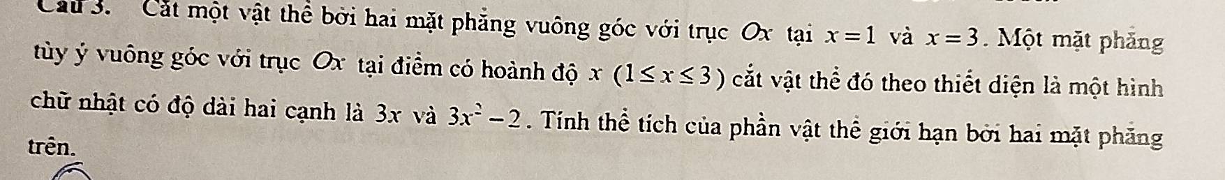 Cáu 3. Cát một vật thể bởi hai mặt phẳng vuông góc với trục Ox tại x=1 và x=3. Một mặt phăng 
tùy ý vuông góc với trục Ox tại điểm có hoành độ x(1≤ x≤ 3) cắt vật thể đó theo thiết diện là một hình 
chữ nhật có độ dài hai cạnh là 3x và 3x^2-2. Tính thể tích của phần vật thể giới hạn bởi hai mặt phăng 
trên.