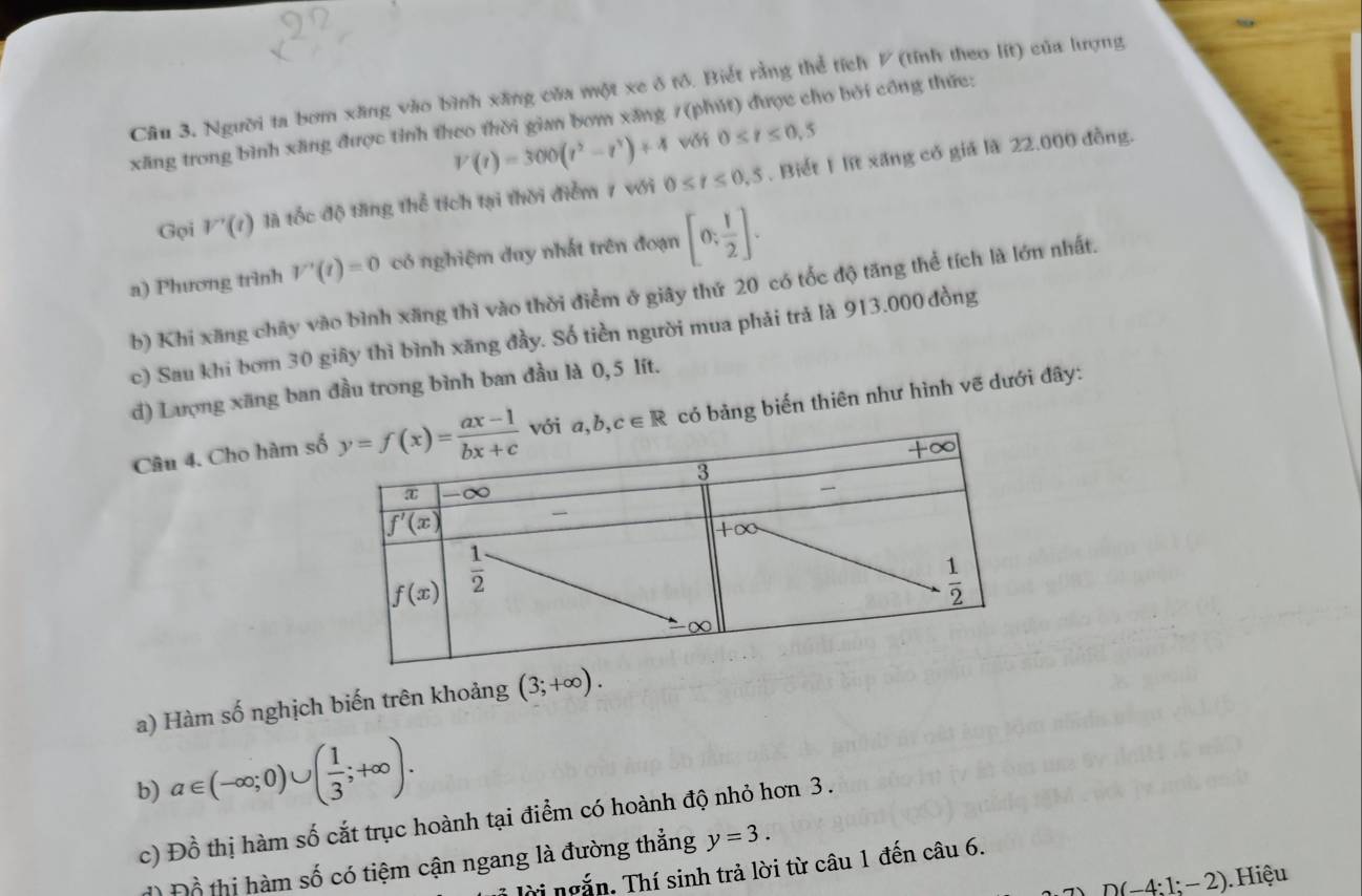 Câu 3, Người ta bơm xăng vào bình xãng của một xe ở tô. Biết rằng thể tích V (tính theo lit) của lượng
xãng trong bình xãng được tỉnh theo thời gian bơm xăng 7(phút) được cho bởi công thức:
V(t)=300(t^2-t^3)+4 với 0≤ t≤ 0,5
Gọi V'(t) là tốc độ tăng thể tích tại thời điểm 7 với 0≤ t≤ 0.5. Biết 1 lit xăng có giả là 22.000 đồng.
a) Phương trình V'(t)=0 có nghiệm duy nhất trên đoạn [0; 1/2 ].
b) Khi xăng chây vào bình xãng thì vào thời điểm ở giây thứ 20 có tốc độ tăng thể tích là lớn nhất.
c) Sau khi bơm 30 giây thì bình xăng đầy. Số tiền người mua phải trả là 913.000 đồng
d) Lượng xãng ban đầu trong bình ban đầu là 0,5 lít.
Câu 4. Cho hàm s, b,c∈ R có bảng biến thiên như hình vẽ dưới đây:
a) Hàm số nghịch biến trên khoảng (3;+∈fty ).
b) a∈ (-∈fty ;0)∪ ( 1/3 ;+∈fty ).
c) Đồ thị hàm số cắt trục hoành tại điểm có hoành độ nhỏ hơn 3 .
đ) Đồ thị hàm số có tiệm cận ngang là đường thẳng y=3.
lời ngắn. Thí sinh trả lời từ câu 1 đến câu 6.
D(-4:1:-2). Hiệu